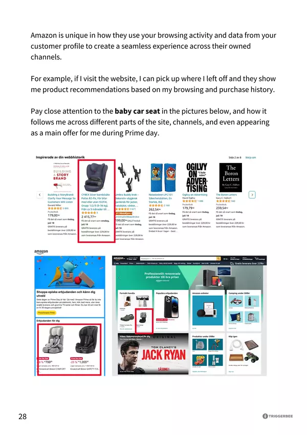 Personaliseringsindex 2023 sida 28 Amazon is unique in how they use your browsing activity and data from your customer profile to create a seamless experience across their owned channels. For example, if I visit the website, I can pick up where I left off and they show me product recommendations based on my browsing and purchase history. Pay close attention to the baby car seat in the pictures below, and how it follows me across different parts of the site, channels, and even appearing as a main offer for me during Prime day.